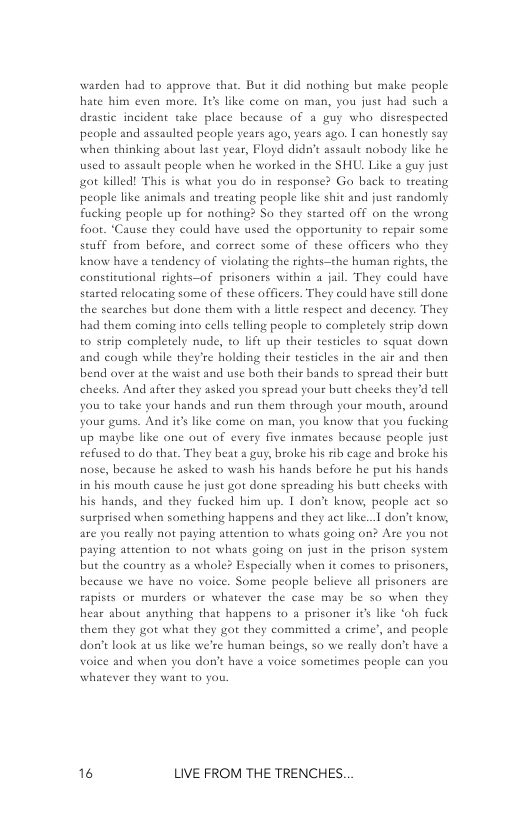 warden had to approve that. But it did nothing but make people hate him even more. I6s like come on man, you juse had such a drastic incident take place bes  wse of a guy who disrespected people and assaulted peaple years ago, years ago. | can honestly say when thinking about last year, Floyd didn’t assault nobody like he used to assault people when he worked in the SHU. Like a guy just o killed! This is what you do in response? Go back to treating people like animals and treating people like shit and just randomly fucking people up for nothing? So they started off on the wrong foot. “Cause they could have used the opportunity to rej seuff from before, and correct some of these officers who they know have  tendency of violating the rights—the human rights, the constitutional rights—of prisoners within a jail. They could have started relocating some of these officers. They could have seill done the searches but done them with a litle respect and decency. They had them coming into cells telling people to completely strip down to serip completely nude, to lift up their testicles o squat down and cough while they’re holding their testicles in the air and then bend over at the waist and use both their bands o spread their butt checks. And afier they asked you spread your butt cheeks they’d tell you 10 take your hands and run them through yous mouth, around your gums. And ir’s like come on man, you know that you fucking up maybe like one out of every five inmates because people just refused to do that. They beat a guy, broke his rib cage and broke his nose, because he asked to wash his hands before he put his hands in his mouth cause he just got done spreading his butt cheeks with his hands, and they fucked him up. I don’t know, people act so surprised when something happens and they act like... don’t know, are you really not paying attention to whats going on? Are you not paying attention 1o not whats going on just in the prison system but the country as a whole? Especially when it comes to prisoners, because we have no voice. Some people believe all prisoners are rapists or murders o whatever the case may be so when they hear about anything that happens to a prisoner it’s like ‘ob fuck them they got what they got they committed 2 crime’, and people don’t laok at us like we’re human beings, so we really don’t have a voice and when you don’t have 4 voice sometimes people can you whatever they want to you.  16 LIVE FROM THE TRENCHES. 